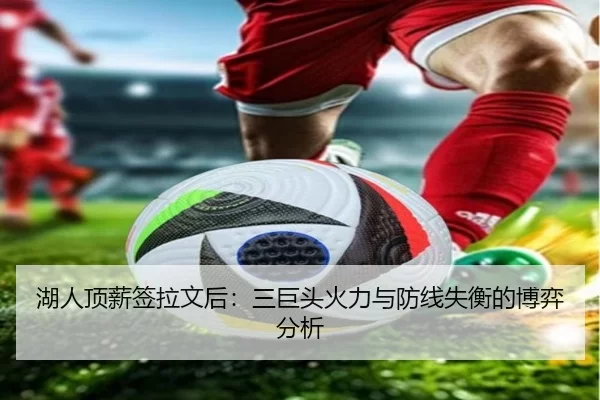 湖人顶薪签拉文后：三巨头火力与防线失衡的博弈分析